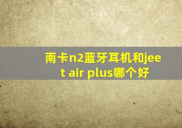 南卡n2蓝牙耳机和jeet air plus哪个好